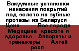 Вакуумные установки нанесения покрытий под золото на зубные протезы из Беларуси › Цена ­ 100 - Все города Медицина, красота и здоровье » Аппараты и тренажеры   . Алтай респ.